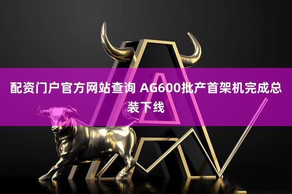 配资门户官方网站查询 AG600批产首架机完成总装下线