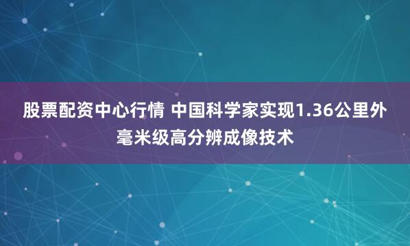 股票配资中心行情 中国科学家实现1.36公里外毫米级高分辨成像技术