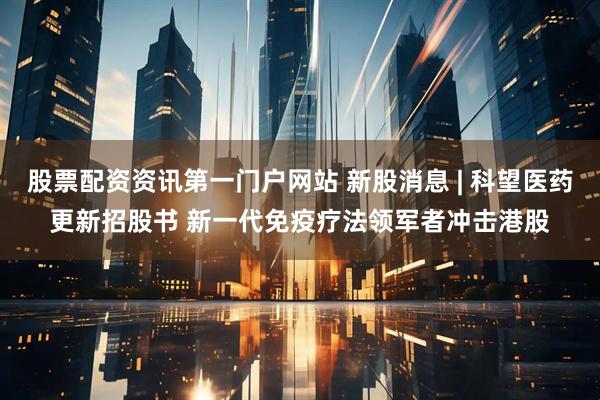 股票配资资讯第一门户网站 新股消息 | 科望医药更新招股书 新一代免疫疗法领军者冲击港股