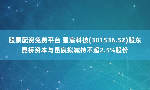 股票配资免费平台 星宸科技(301536.SZ)股东昆桥资本与昆宸拟减持不超2.5%股份