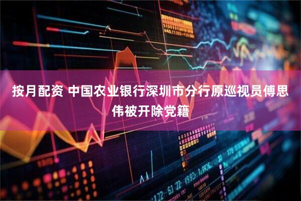 按月配资 中国农业银行深圳市分行原巡视员傅思伟被开除党籍