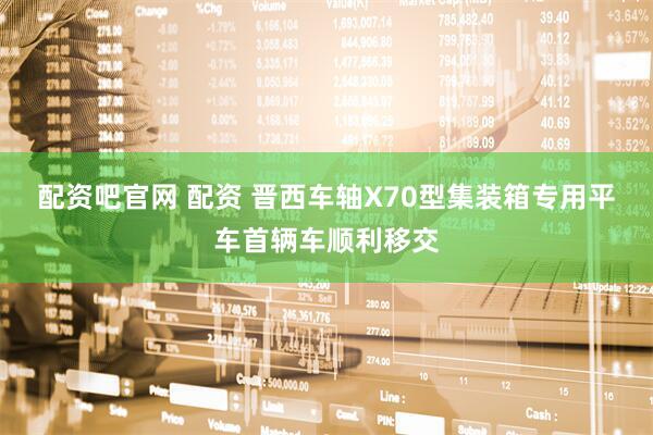 配资吧官网 配资 晋西车轴X70型集装箱专用平车首辆车顺利移交