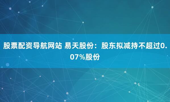 股票配资导航网站 易天股份：股东拟减持不超过0.07%股份