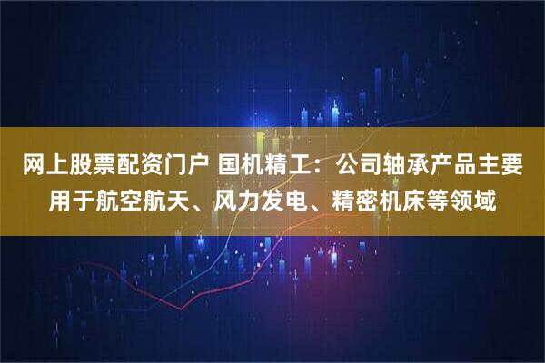 网上股票配资门户 国机精工：公司轴承产品主要用于航空航天、风力发电、精密机床等领域
