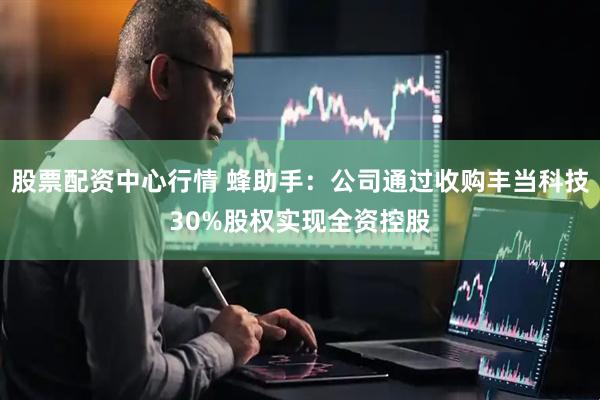 股票配资中心行情 蜂助手：公司通过收购丰当科技30%股权实现全资控股