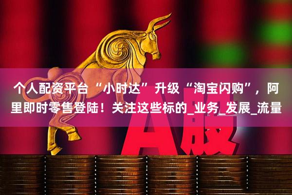 个人配资平台 “小时达” 升级 “淘宝闪购”，阿里即时零售登陆！关注这些标的_业务_发展_流量