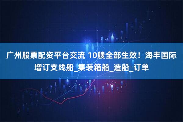 广州股票配资平台交流 10艘全部生效！海丰国际增订支线船_集装箱船_造船_订单