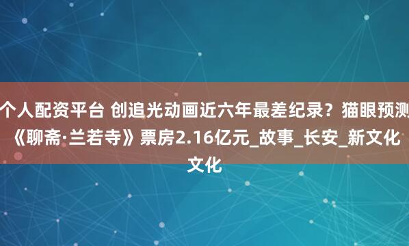 个人配资平台 创追光动画近六年最差纪录？猫眼预测《聊斋·兰若寺》票房2.16亿元_故事_长安_新文化