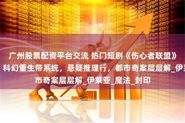 广州股票配资平台交流 热门短剧《伤心者联盟》完整全集观看：科幻重生带系统，悬疑推理行，都市奇案层层解_伊莱亚_魔法_封印
