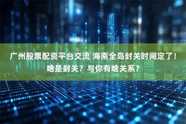 广州股票配资平台交流 海南全岛封关时间定了!啥是封关?与你有啥关系?