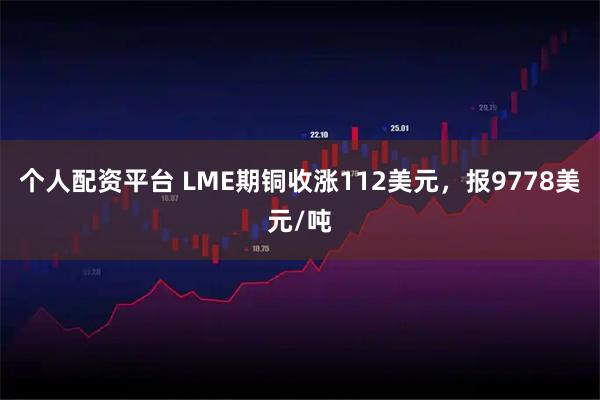 个人配资平台 LME期铜收涨112美元，报9778美元/吨