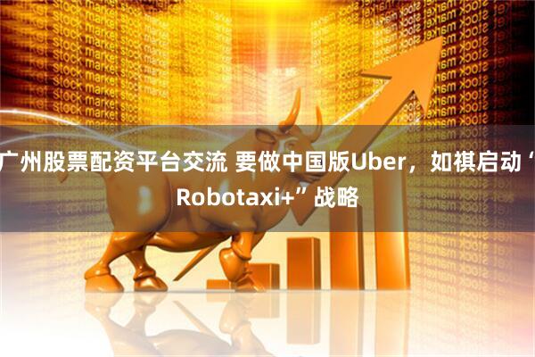 广州股票配资平台交流 要做中国版Uber，如祺启动“Robotaxi+”战略