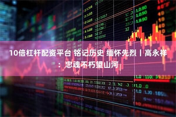 10倍杠杆配资平台 铭记历史 缅怀先烈丨高永祥：忠魂不朽望山河