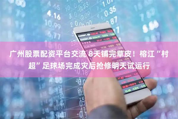 广州股票配资平台交流 8天铺完草皮！榕江“村超”足球场完成灾后抢修明天试运行