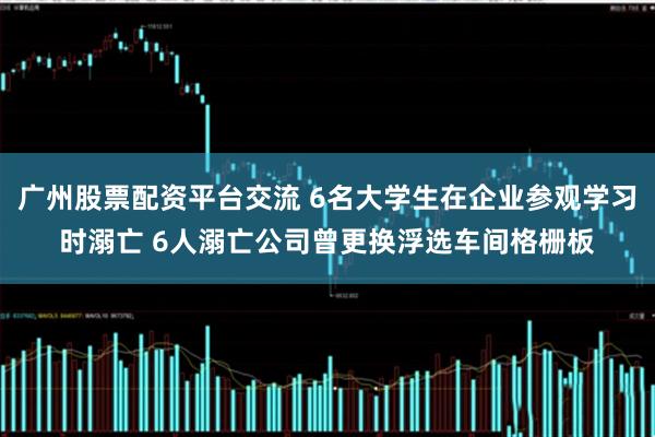 广州股票配资平台交流 6名大学生在企业参观学习时溺亡 6人溺亡公司曾更换浮选车间格栅板
