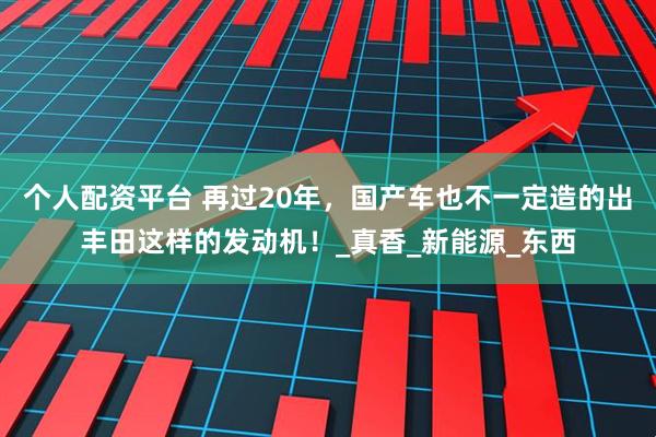 个人配资平台 再过20年，国产车也不一定造的出丰田这样的发动机！_真香_新能源_东西