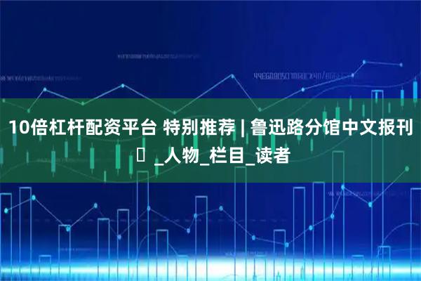 10倍杠杆配资平台 特别推荐 | 鲁迅路分馆中文报刊 ⑳_人物_栏目_读者