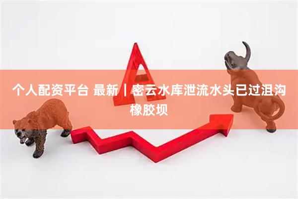 个人配资平台 最新｜密云水库泄流水头已过沮沟橡胶坝