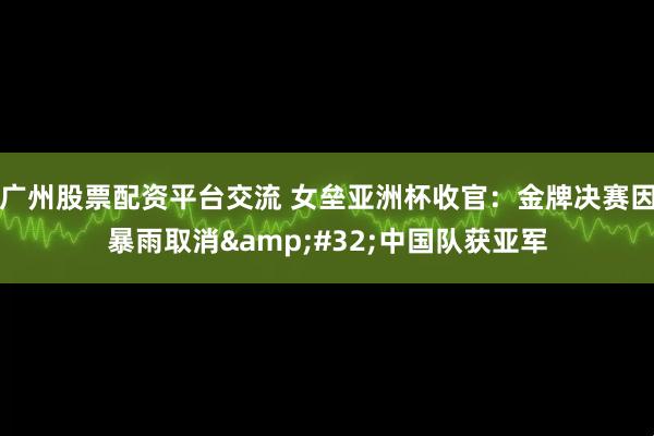 广州股票配资平台交流 女垒亚洲杯收官：金牌决赛因暴雨取消&#32;中国队获亚军