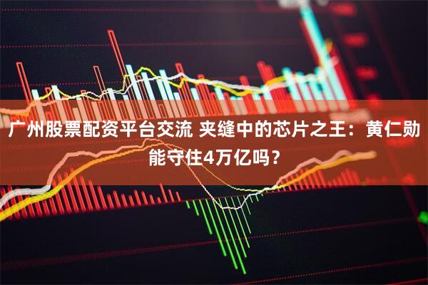 广州股票配资平台交流 夹缝中的芯片之王：黄仁勋能守住4万亿吗？