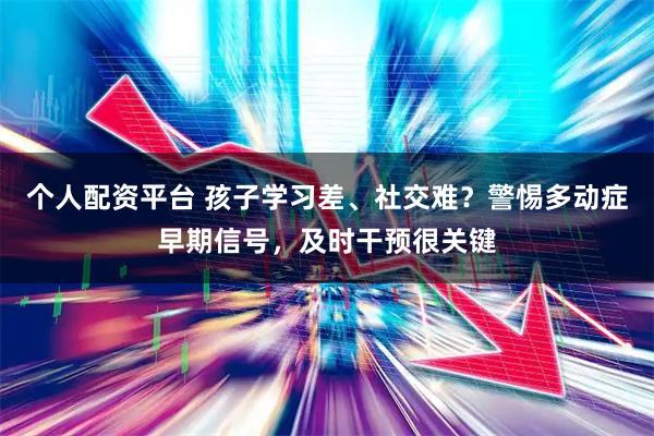 个人配资平台 孩子学习差、社交难？警惕多动症早期信号，及时干预很关键