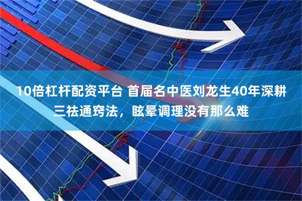 10倍杠杆配资平台 首届名中医刘龙生40年深耕三祛通窍法，眩晕调理没有那么难
