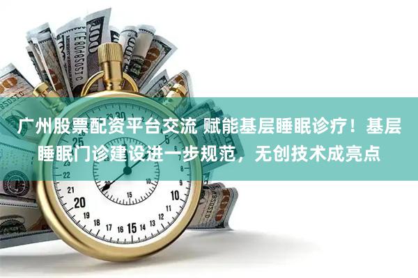 广州股票配资平台交流 赋能基层睡眠诊疗！基层睡眠门诊建设进一步规范，无创技术成亮点