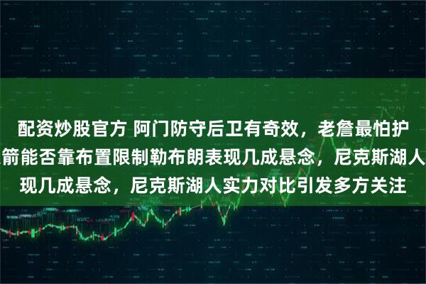 配资炒股官方 阿门防守后卫有奇效，老詹最怕护框中锋体力成隐忧，火箭能否靠布置限制勒布朗表现几成悬念，尼克斯湖人实力对比引发多方关注