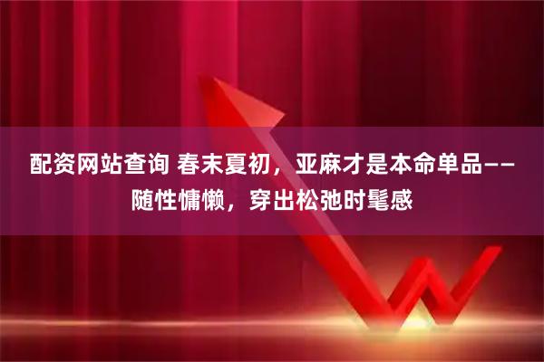 配资网站查询 春末夏初，亚麻才是本命单品——随性慵懒，穿出松弛时髦感