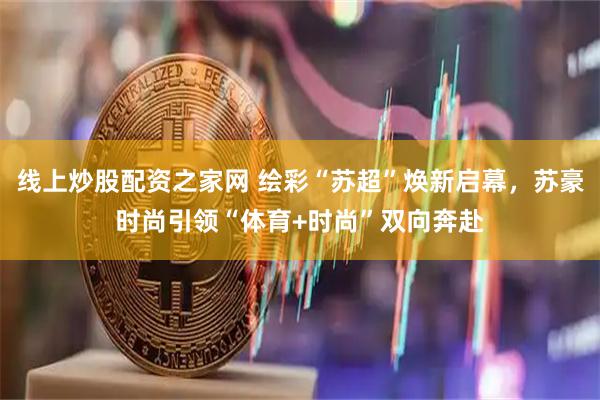线上炒股配资之家网 绘彩“苏超”焕新启幕，苏豪时尚引领“体育+时尚”双向奔赴