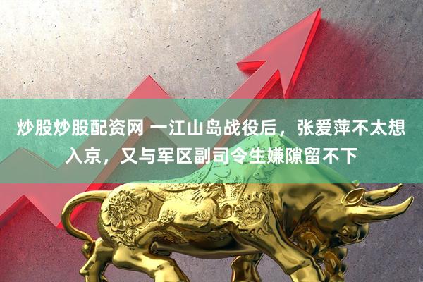 炒股炒股配资网 一江山岛战役后，张爱萍不太想入京，又与军区副司令生嫌隙留不下