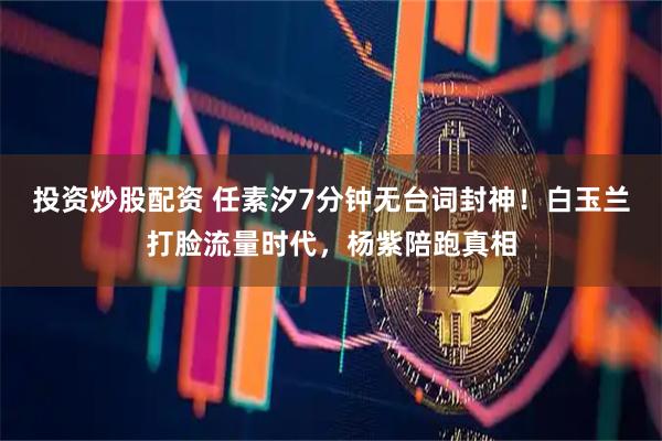 投资炒股配资 任素汐7分钟无台词封神！白玉兰打脸流量时代，杨紫陪跑真相