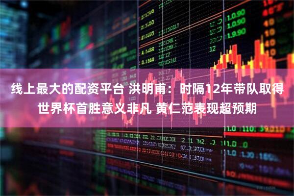 线上最大的配资平台 洪明甫：时隔12年带队取得世界杯首胜意义非凡 黄仁范表现超预期